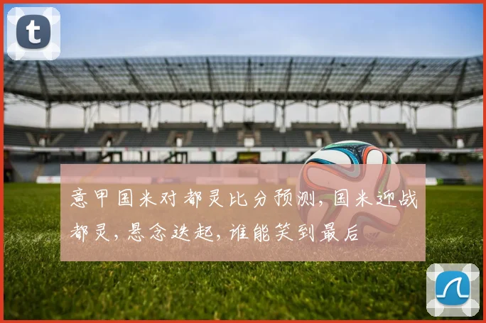 意甲国米对都灵比分预测,国米迎战都灵,悬念迭起,谁能笑到最后