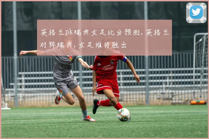 英格兰pk瑞典女足比分预测,英格兰对阵瑞典,女足谁将胜出